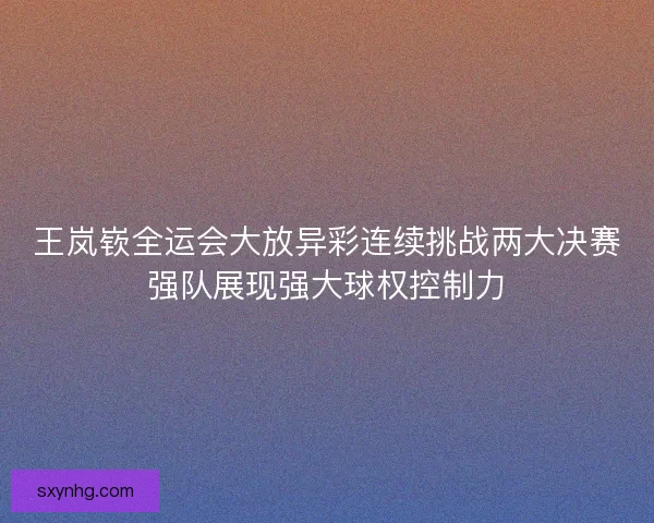 王岚嵚全运会大放异彩连续挑战两大决赛强队展现强大球权控制力