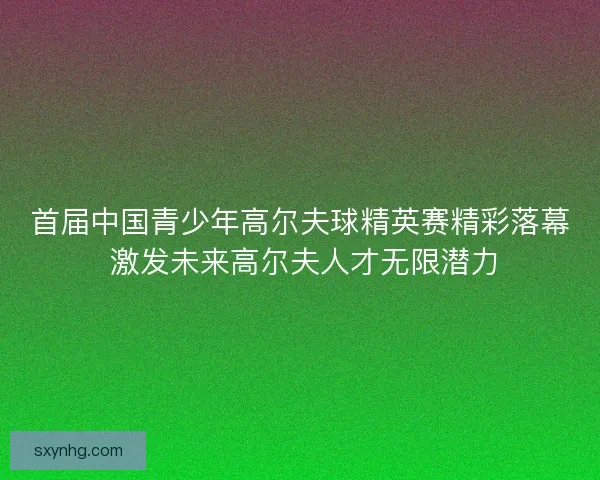 首届中国青少年高尔夫球精英赛精彩落幕 激发未来高尔夫人才无限潜力