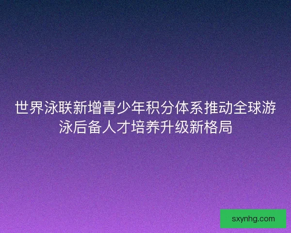 世界泳联新增青少年积分体系推动全球游泳后备人才培养升级新格局