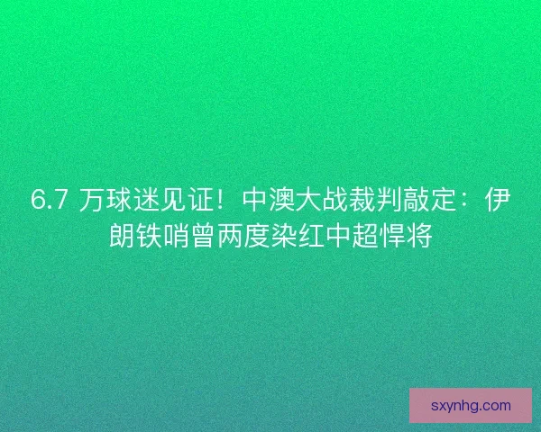 6.7 万球迷见证！中澳大战裁判敲定：伊朗铁哨曾两度染红中超悍将