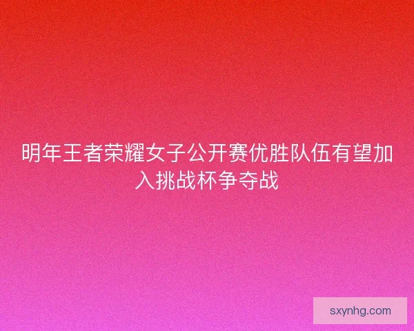 明年王者荣耀女子公开赛优胜队伍有望加入挑战杯争夺战