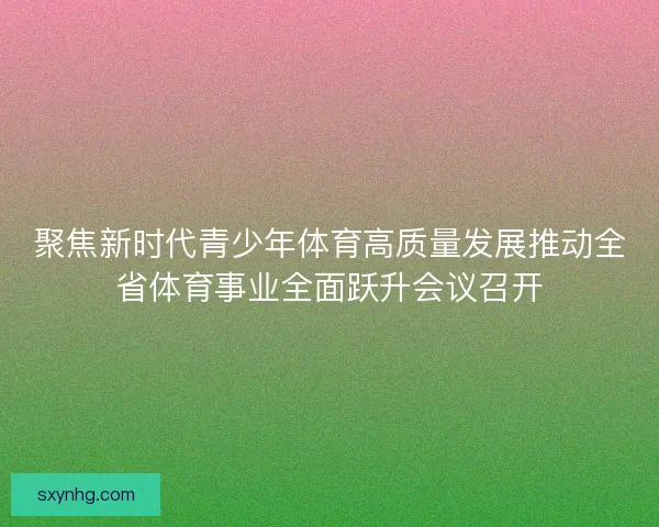 聚焦新时代青少年体育高质量发展推动全省体育事业全面跃升会议召开
