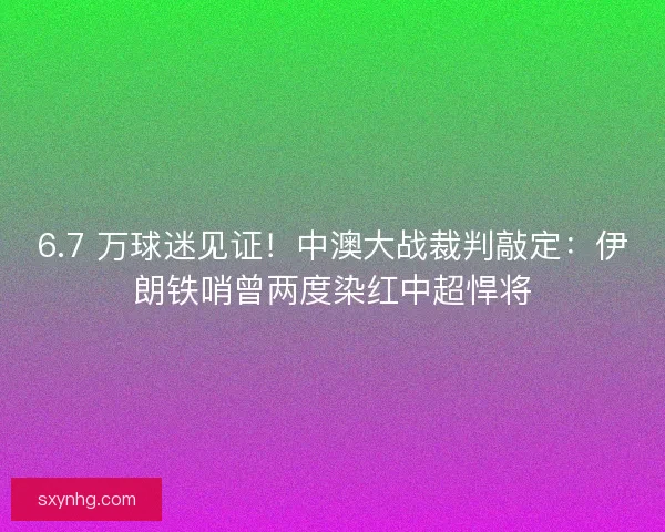 6.7 万球迷见证！中澳大战裁判敲定：伊朗铁哨曾两度染红中超悍将